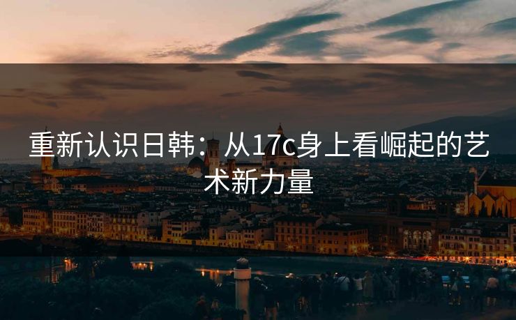 重新认识日韩：从17c身上看崛起的艺术新力量