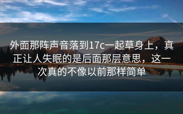 外面那阵声音落到17c一起草身上，真正让人失眠的是后面那层意思，这一次真的不像以前那样简单  第1张