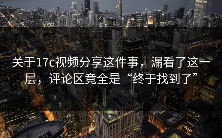关于17c视频分享这件事，漏看了这一层，评论区竟全是“终于找到了”