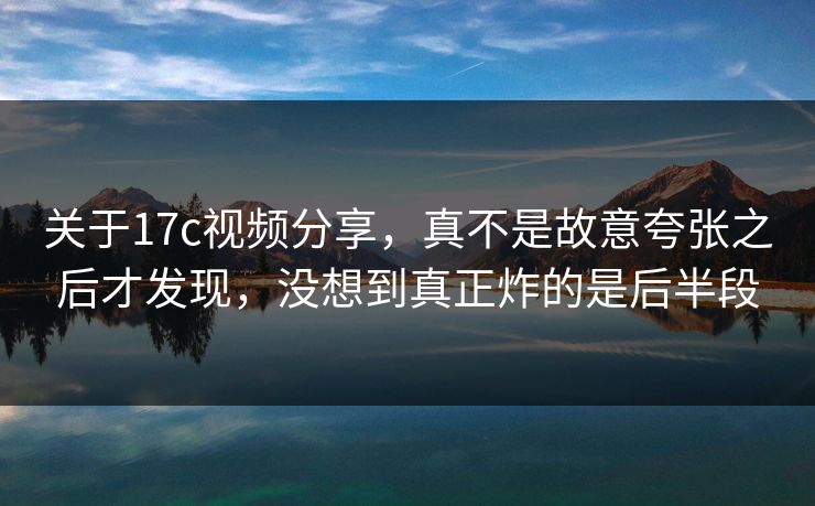 关于17c视频分享，真不是故意夸张之后才发现，没想到真正炸的是后半段