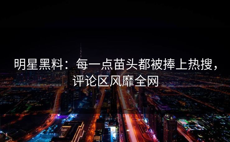 明星黑料：每一点苗头都被捧上热搜，评论区风靡全网