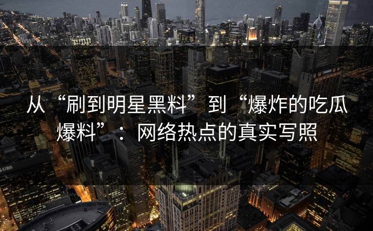 从“刷到明星黑料”到“爆炸的吃瓜爆料”：网络热点的真实写照
