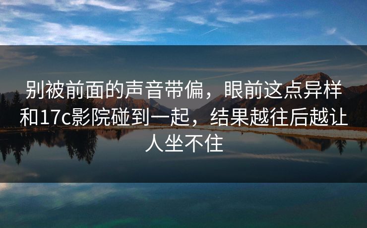 别被前面的声音带偏,眼前这点异样和17c影院碰到一起,结果越往后越让人坐不住 第1张 别被前面的声音带偏,眼前这点异样和17c影院碰到一起,结果越往后越让人坐不住 第1张