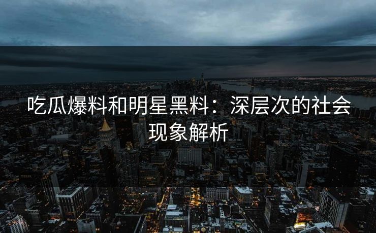 吃瓜爆料和明星黑料：深层次的社会现象解析