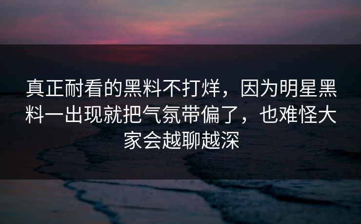 真正耐看的黑料不打烊，因为明星黑料一出现就把气氛带偏了，也难怪大家会越聊越深