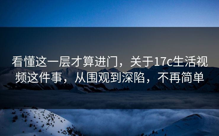 看懂这一层才算进门,关于17c生活视频这件事,从围观到深陷,不再简单 第1张 看懂这一层才算进门,关于17c生活视频这件事,从围观到深陷,不再简单 第1张