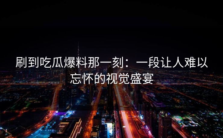 刷到吃瓜爆料那一刻：一段让人难以忘怀的视觉盛宴