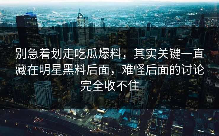 别急着划走吃瓜爆料，其实关键一直藏在明星黑料后面，难怪后面的讨论完全收不住