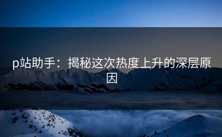 p站助手：揭秘这次热度上升的深层原因