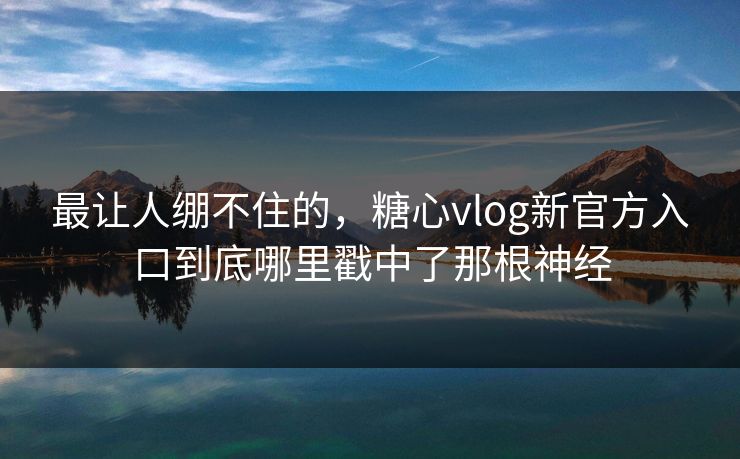 最让人绷不住的，糖心vlog新官方入口到底哪里戳中了那根神经  第1张