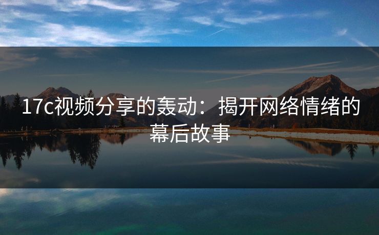 17c视频分享的轰动：揭开网络情绪的幕后故事