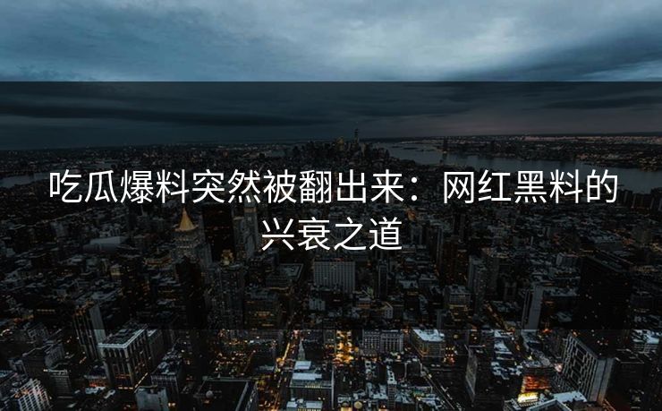 吃瓜爆料突然被翻出来：网红黑料的兴衰之道