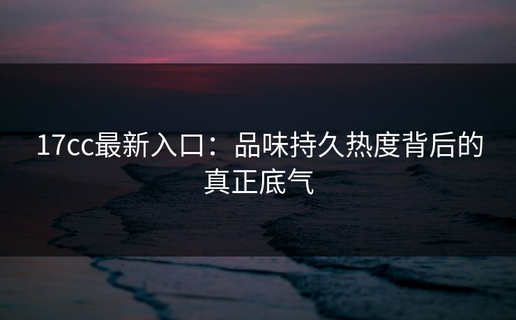 17cc最新入口：品味持久热度背后的真正底气