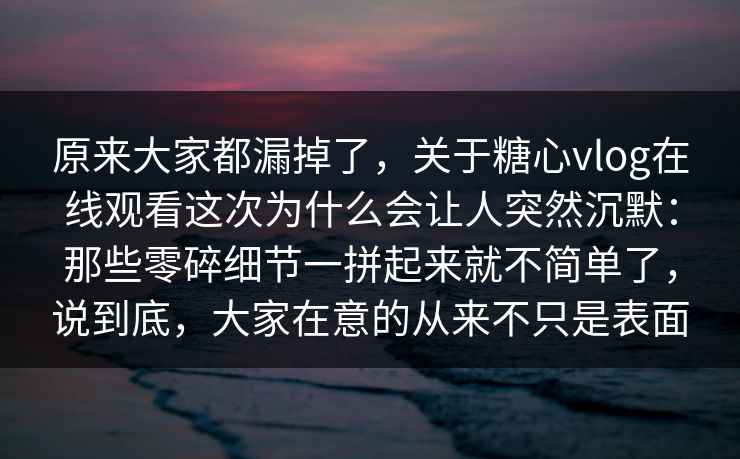 原来大家都漏掉了，关于糖心vlog在线观看这次为什么会让人突然沉默：那些零碎细节一拼起来就不简单了，说到底，大家在意的从来不只是表面