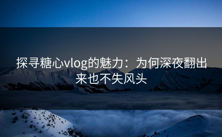 探寻糖心vlog的魅力：为何深夜翻出来也不失风头  第1张
