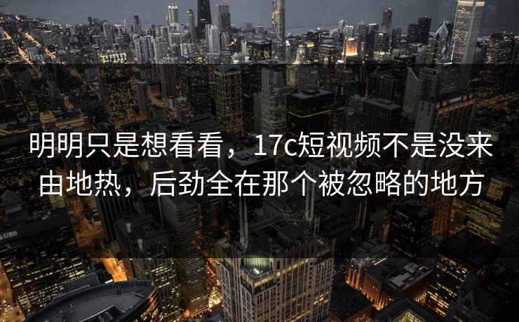 明明只是想看看,17c短视频不是没来由地热,后劲全在那个被忽略的地方 第1张 明明只是想看看,17c短视频不是没来由地热,后劲全在那个被忽略的地方 第1张