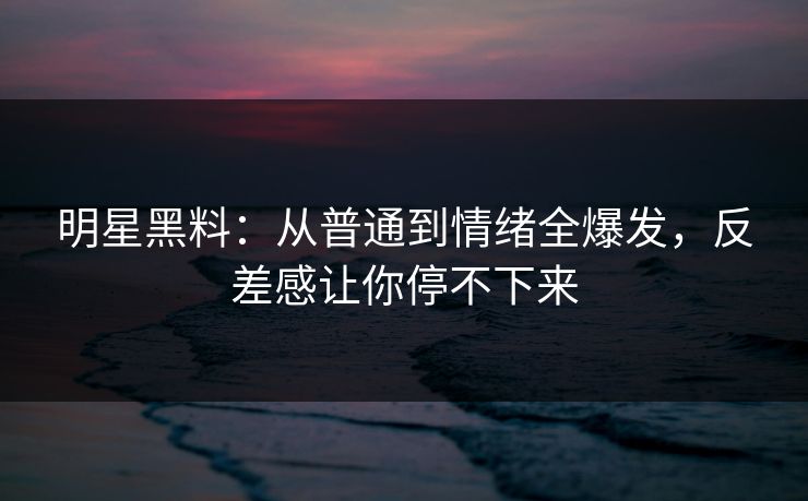 明星黑料：从普通到情绪全爆发，反差感让你停不下来