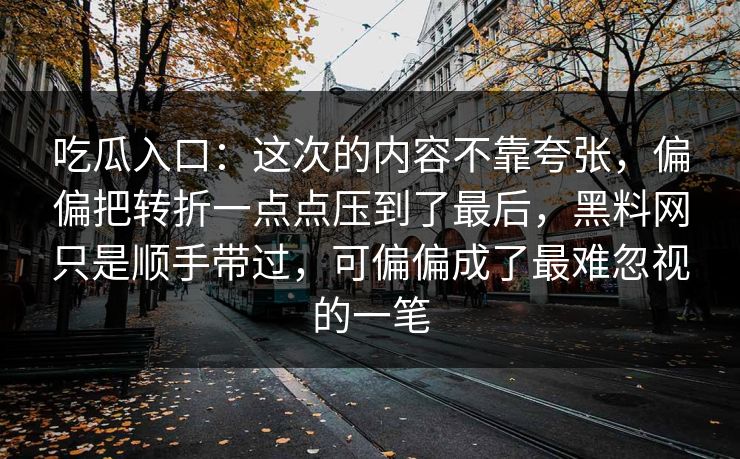 吃瓜入口：这次的内容不靠夸张，偏偏把转折一点点压到了最后，黑料网只是顺手带过，可偏偏成了最难忽视的一笔